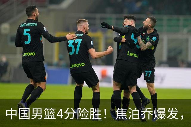 中国男篮4分险胜！焦泊乔爆发，王俊杰18分14篮板，徐昕10分